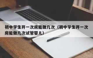 初中学生开一次房能做几次（初中学生开一次房能做几次试管婴儿）