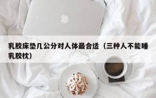 乳胶床垫几公分对人体最合适（三种人不能睡乳胶枕）