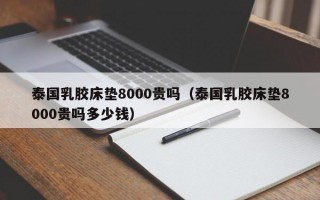 泰国乳胶床垫8000贵吗（泰国乳胶床垫8000贵吗多少钱）