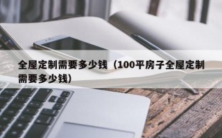 全屋定制需要多少钱（100平房子全屋定制需要多少钱）