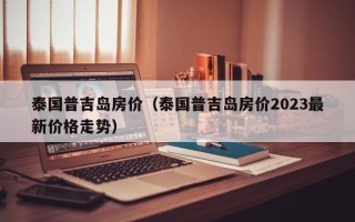 泰国普吉岛房价（泰国普吉岛房价2023最新价格走势）