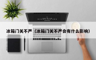 冰箱门关不严（冰箱门关不严会有什么影响）