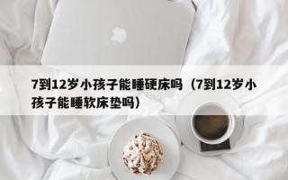 7到12岁小孩子能睡硬床吗（7到12岁小孩子能睡软床垫吗）