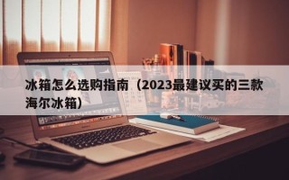 冰箱怎么选购指南（2023最建议买的三款海尔冰箱）