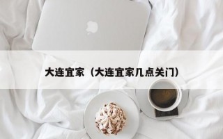 大连宜家（大连宜家几点关门）