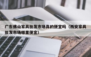 广东佛山家具批发市场真的便宜吗（西安家具批发市场哪里便宜）