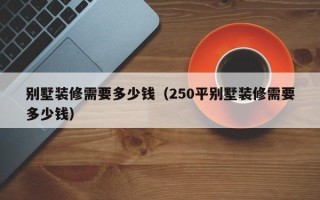 别墅装修需要多少钱（250平别墅装修需要多少钱）