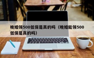 晚婚领500低保是真的吗（晚婚能领500低保是真的吗）