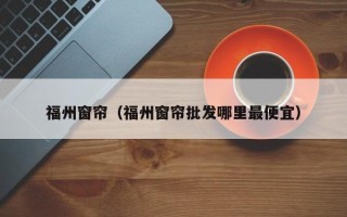 福州窗帘（福州窗帘批发哪里最便宜）