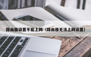 路由器设置不能上网（路由器无法上网设置）