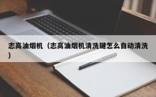 志高油烟机（志高油烟机清洗键怎么自动清洗）