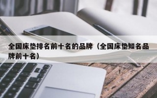 全国床垫排名前十名的品牌（全国床垫知名品牌前十名）