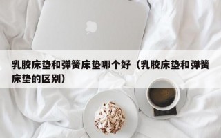 乳胶床垫和弹簧床垫哪个好（乳胶床垫和弹簧床垫的区别）