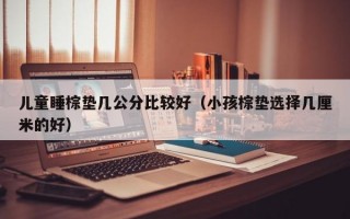 儿童睡棕垫几公分比较好（小孩棕垫选择几厘米的好）