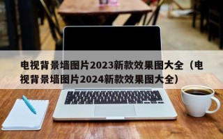 电视背景墙图片2023新款效果图大全（电视背景墙图片2024新款效果图大全）