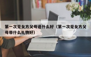 第一次见女方父母送什么好（第一次见女方父母带什么礼物好）