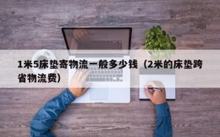 1米5床垫寄物流一般多少钱（2米的床垫跨省物流费）