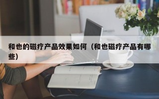 和也的磁疗产品效果如何（和也磁疗产品有哪些）