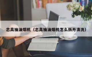 志高抽油烟机（志高抽油烟机怎么拆开清洗）