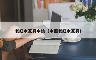 老红木家具中信（中国老红木家具）