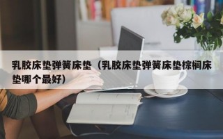 乳胶床垫弹簧床垫（乳胶床垫弹簧床垫棕榈床垫哪个最好）