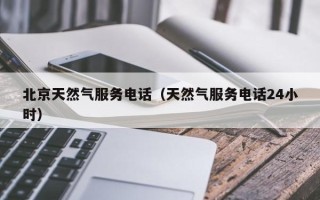 北京天然气服务电话（天然气服务电话24小时）