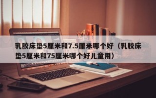 乳胶床垫5厘米和7.5厘米哪个好（乳胶床垫5厘米和75厘米哪个好儿童用）