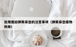 处理废旧弹簧床垫的注意事项（弹簧床垫废物利用）