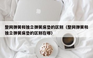 整网弹簧和独立弹簧床垫的区别（整网弹簧和独立弹簧床垫的区别在哪）