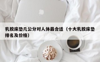 乳胶床垫几公分对人体最合适（十大乳胶床垫排名及价格）