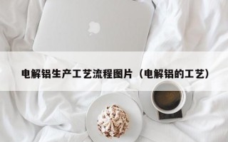 电解铝生产工艺流程图片（电解铝的工艺）