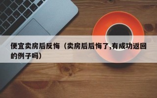 便宜卖房后反悔（卖房后后悔了,有成功返回的例子吗）