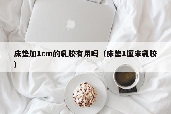 床垫加1cm的乳胶有用吗（床垫1厘米乳胶）-第1张图片