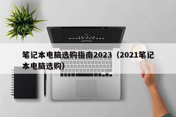 笔记本电脑选购指南2023（2021笔记本电脑选购）-第1张图片