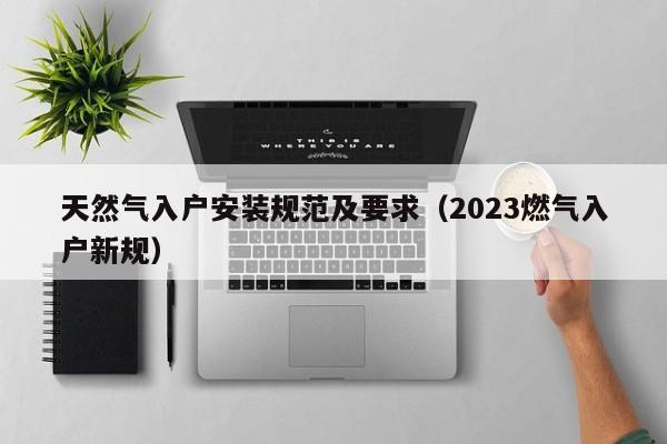 天然气入户安装规范及要求（2023燃气入户新规）-第1张图片