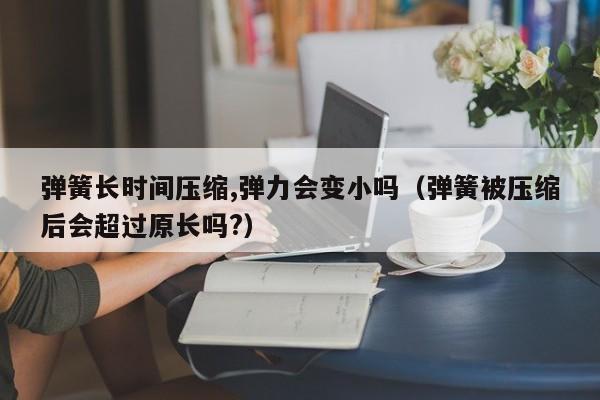 弹簧长时间压缩,弹力会变小吗（弹簧被压缩后会超过原长吗?）-第1张图片