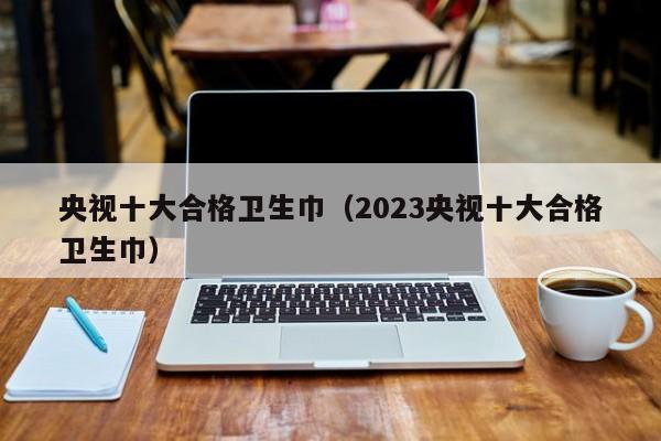 央视十大合格卫生巾（2023央视十大合格卫生巾）-第1张图片