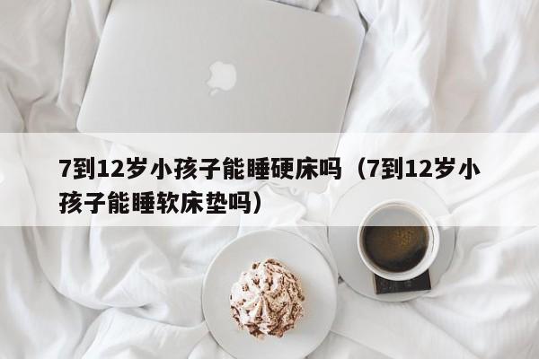 7到12岁小孩子能睡硬床吗（7到12岁小孩子能睡软床垫吗）-第1张图片