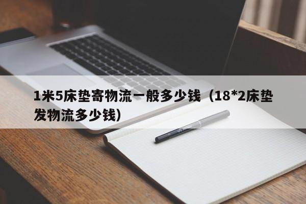 1米5床垫寄物流一般多少钱（18*2床垫发物流多少钱）-第1张图片