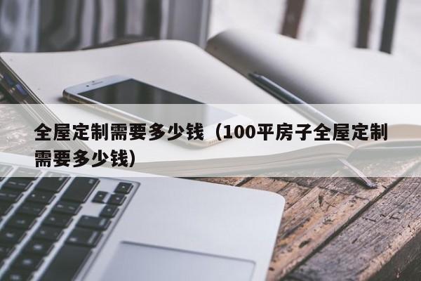 全屋定制需要多少钱（100平房子全屋定制需要多少钱）-第1张图片