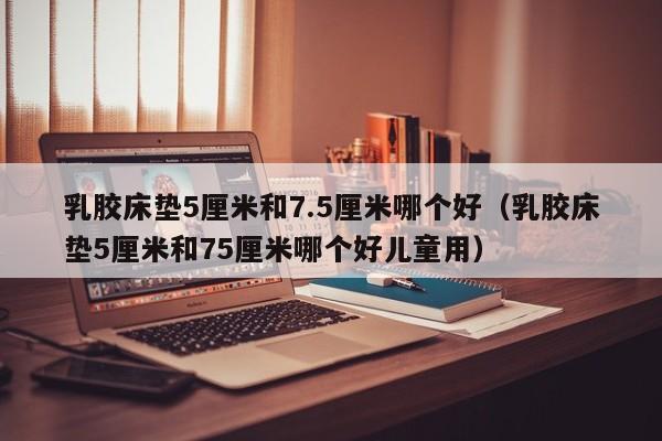 乳胶床垫5厘米和7.5厘米哪个好（乳胶床垫5厘米和75厘米哪个好儿童用）-第1张图片