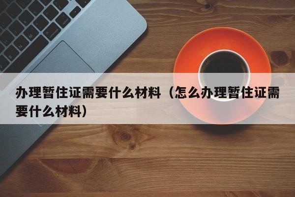 办理暂住证需要什么材料（怎么办理暂住证需要什么材料）-第1张图片