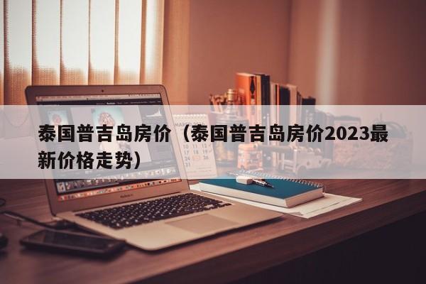 泰国普吉岛房价（泰国普吉岛房价2023最新价格走势）-第1张图片