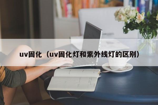 uv固化（uv固化灯和紫外线灯的区别）-第1张图片