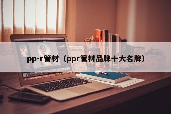 pp-r管材（ppr管材品牌十大名牌）-第1张图片