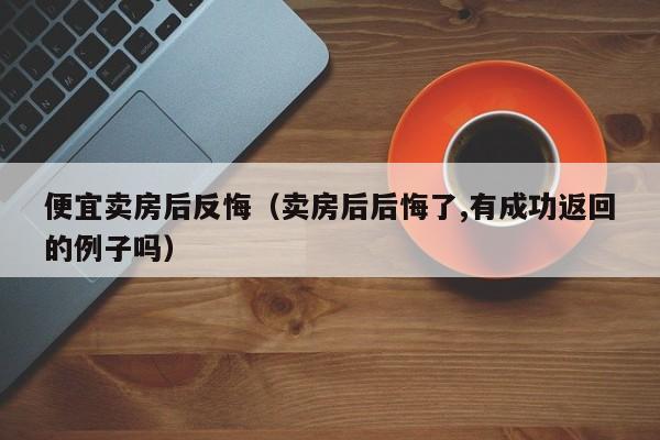 便宜卖房后反悔（卖房后后悔了,有成功返回的例子吗）-第1张图片